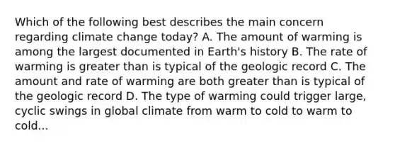 Which of the following best describes the main concern regarding climate change today? A. The amount of warming is among the largest documented in Earth's history B. The rate of warming is <a href='https://www.questionai.com/knowledge/ktgHnBD4o3-greater-than' class='anchor-knowledge'>greater than</a> is typical of the geologic record C. The amount and rate of warming are both greater than is typical of the geologic record D. The type of warming could trigger large, cyclic swings in global climate from warm to cold to warm to cold...