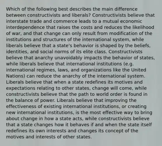 Which of the following best describes the main difference between constructivists and liberals? Constructivists believe that interstate trade and commerce leads to a mutual economic interdependence that raises the costs and reduces the likelihood of war, and that change can only result from modification of the institutions and structures of the international system, while liberals believe that a state's behavior is shaped by the beliefs, identities, and social norms of its elite class. Constructivists believe that anarchy unavoidably impacts the behavior of states, while liberals believe that international institutions (e.g. international regimes, laws, and organizations like the United Nations) can reduce the anarchy of the international system. Liberals believe that when a state redefines its motives and expectations relating to other states, change will come, while constructivists believe that the path to world order is found in the balance of power. Liberals believe that improving the effectiveness of existing international institutions, or creating new international institutions, is the most effective way to bring about change in how a state acts, while constructivists believe that a state changes how it behaves if and when the state itself redefines its own interests and changes its concept of the motives and interests of other states.