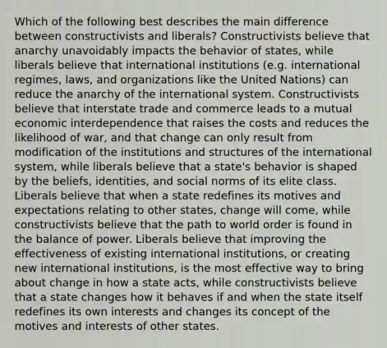 Which of the following best describes the main difference between constructivists and liberals? Constructivists believe that anarchy unavoidably impacts the behavior of states, while liberals believe that international institutions (e.g. international regimes, laws, and organizations like the United Nations) can reduce the anarchy of the international system. Constructivists believe that interstate trade and commerce leads to a mutual economic interdependence that raises the costs and reduces the likelihood of war, and that change can only result from modification of the institutions and structures of the international system, while liberals believe that a state's behavior is shaped by the beliefs, identities, and social norms of its elite class. Liberals believe that when a state redefines its motives and expectations relating to other states, change will come, while constructivists believe that the path to world order is found in the balance of power. Liberals believe that improving the effectiveness of existing international institutions, or creating new international institutions, is the most effective way to bring about change in how a state acts, while constructivists believe that a state changes how it behaves if and when the state itself redefines its own interests and changes its concept of the motives and interests of other states.