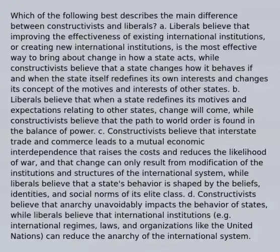 Which of the following best describes the main difference between constructivists and liberals? a. Liberals believe that improving the effectiveness of existing international institutions, or creating new international institutions, is the most effective way to bring about change in how a state acts, while constructivists believe that a state changes how it behaves if and when the state itself redefines its own interests and changes its concept of the motives and interests of other states. b. Liberals believe that when a state redefines its motives and expectations relating to other states, change will come, while constructivists believe that the path to world order is found in the balance of power. c. Constructivists believe that interstate trade and commerce leads to a mutual economic interdependence that raises the costs and reduces the likelihood of war, and that change can only result from modification of the institutions and structures of the international system, while liberals believe that a state's behavior is shaped by the beliefs, identities, and social norms of its elite class. d. Constructivists believe that anarchy unavoidably impacts the behavior of states, while liberals believe that international institutions (e.g. international regimes, laws, and organizations like the United Nations) can reduce the anarchy of the international system.