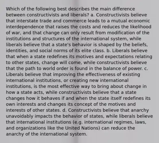 Which of the following best describes the main difference between constructivists and liberals? a. Constructivists believe that interstate trade and commerce leads to a mutual economic interdependence that raises the costs and reduces the likelihood of war, and that change can only result from modification of the institutions and structures of the international system, while liberals believe that a state's behavior is shaped by the beliefs, identities, and social norms of its elite class. b. Liberals believe that when a state redefines its motives and expectations relating to other states, change will come, while constructivists believe that the path to world order is found in the balance of power. c. Liberals believe that improving the effectiveness of existing international institutions, or creating new international institutions, is the most effective way to bring about change in how a state acts, while constructivists believe that a state changes how it behaves if and when the state itself redefines its own interests and changes its concept of the motives and interests of other states. d. Constructivists believe that anarchy unavoidably impacts the behavior of states, while liberals believe that international institutions (e.g. international regimes, laws, and organizations like the United Nations) can reduce the anarchy of the international system.