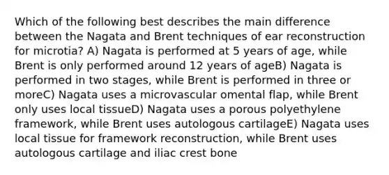 Which of the following best describes the main difference between the Nagata and Brent techniques of ear reconstruction for microtia? A) Nagata is performed at 5 years of age, while Brent is only performed around 12 years of ageB) Nagata is performed in two stages, while Brent is performed in three or moreC) Nagata uses a microvascular omental flap, while Brent only uses local tissueD) Nagata uses a porous polyethylene framework, while Brent uses autologous cartilageE) Nagata uses local tissue for framework reconstruction, while Brent uses autologous cartilage and iliac crest bone