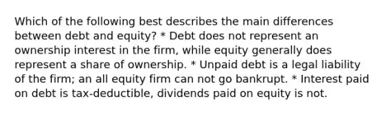 Which of the following best describes the main differences between debt and equity? * Debt does not represent an ownership interest in the firm, while equity generally does represent a share of ownership. * Unpaid debt is a legal liability of the firm; an all equity firm can not go bankrupt. * Interest paid on debt is tax-deductible, dividends paid on equity is not.