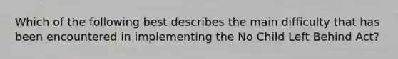 Which of the following best describes the main difficulty that has been encountered in implementing the No Child Left Behind Act?