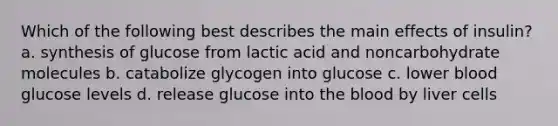 Which of the following best describes the main effects of insulin? a. synthesis of glucose from lactic acid and noncarbohydrate molecules b. catabolize glycogen into glucose c. lower blood glucose levels d. release glucose into the blood by liver cells