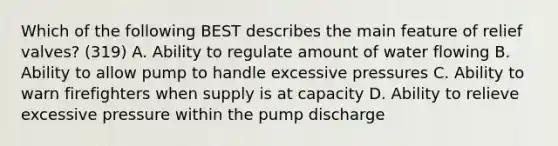 Which of the following BEST describes the main feature of relief valves? (319) A. Ability to regulate amount of water flowing B. Ability to allow pump to handle excessive pressures C. Ability to warn firefighters when supply is at capacity D. Ability to relieve excessive pressure within the pump discharge