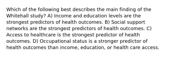 Which of the following best describes the main finding of the Whitehall study? A) Income and education levels are the strongest predictors of health outcomes. B) Social support networks are the strongest predictors of health outcomes. C) Access to healthcare is the strongest predictor of health outcomes. D) Occupational status is a stronger predictor of health outcomes than income, education, or health care access.