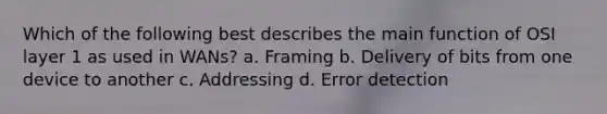 Which of the following best describes the main function of OSI layer 1 as used in WANs? a. Framing b. Delivery of bits from one device to another c. Addressing d. Error detection