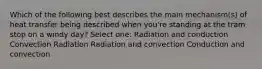 Which of the following best describes the main mechanism(s) of heat transfer being described when you're standing at the tram stop on a windy day? Select one: Radiation and conduction Convection Radiation Radiation and convection Conduction and convection