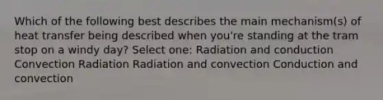 Which of the following best describes the main mechanism(s) of heat transfer being described when you're standing at the tram stop on a windy day? Select one: Radiation and conduction Convection Radiation Radiation and convection Conduction and convection