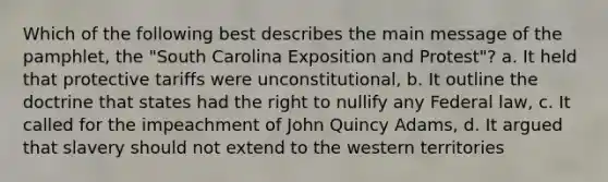 Which of the following best describes the main message of the pamphlet, the "South Carolina Exposition and Protest"? a. It held that protective tariffs were unconstitutional, b. It outline the doctrine that states had the right to nullify any Federal law, c. It called for the impeachment of John Quincy Adams, d. It argued that slavery should not extend to the western territories