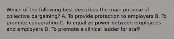 Which of the following best describes the main purpose of collective bargaining? A. To provide protection to employers B. To promote cooperation C. To equalize power between employees and employers D. To promote a clinical ladder for staff