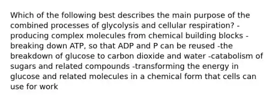 Which of the following best describes the main purpose of the combined processes of glycolysis and cellular respiration? -producing complex molecules from chemical building blocks -breaking down ATP, so that ADP and P can be reused -the breakdown of glucose to carbon dioxide and water -catabolism of sugars and related compounds -transforming the energy in glucose and related molecules in a chemical form that cells can use for work