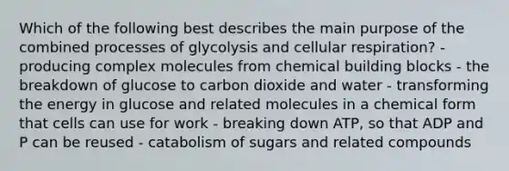 Which of the following best describes the main purpose of the combined processes of glycolysis and cellular respiration? -producing complex molecules from chemical building blocks - the breakdown of glucose to carbon dioxide and water - transforming the energy in glucose and related molecules in a chemical form that cells can use for work - breaking down ATP, so that ADP and P can be reused - catabolism of sugars and related compounds