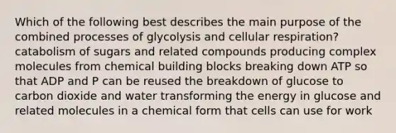 Which of the following best describes the main purpose of the combined processes of glycolysis and cellular respiration? catabolism of sugars and related compounds producing complex molecules from chemical building blocks breaking down ATP so that ADP and P can be reused the breakdown of glucose to carbon dioxide and water transforming the energy in glucose and related molecules in a chemical form that cells can use for work