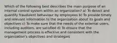 Which of the following best describes the main purpose of an internal control system within an organization? a) To detect and quantify fraudulent behaviour by employees b) To provide timely and relevant information to the organization about its goals and objectives c) To make sure that the needs of the external users, including auditors, are satisfied d) To ensure that the management process is effective and consistent with the organization's objectives and strategies