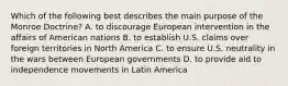 Which of the following best describes the main purpose of the Monroe Doctrine? A. to discourage European intervention in the affairs of American nations B. to establish U.S. claims over foreign territories in North America C. to ensure U.S. neutrality in the wars between European governments D. to provide aid to independence movements in Latin America