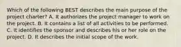 Which of the following BEST describes the main purpose of the project charter? A. It authorizes the project manager to work on the project. B. It contains a list of all activities to be performed. C. It identifies the sponsor and describes his or her role on the project. D. It describes the initial scope of the work.