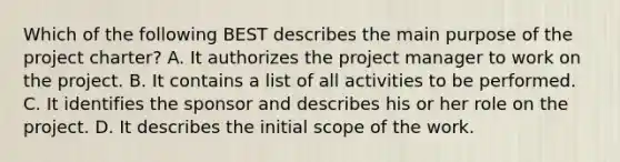 Which of the following BEST describes the main purpose of the project charter? A. It authorizes the project manager to work on the project. B. It contains a list of all activities to be performed. C. It identifies the sponsor and describes his or her role on the project. D. It describes the initial scope of the work.