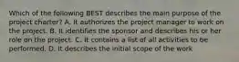 Which of the following BEST describes the main purpose of the project charter? A. It authorizes the project manager to work on the project. B. It identifies the sponsor and describes his or her role on the project. C. It contains a list of all activities to be performed. D. It describes the initial scope of the work