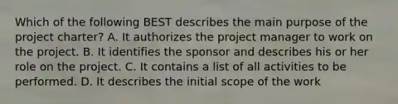 Which of the following BEST describes the main purpose of the project charter? A. It authorizes the project manager to work on the project. B. It identifies the sponsor and describes his or her role on the project. C. It contains a list of all activities to be performed. D. It describes the initial scope of the work