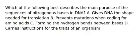 Which of the following best describes the main purpose of the sequences of nitrogenous bases in DNA? A. Gives DNA the shape needed for translation B. Prevents mutations when coding for amino acids C. Forming the hydrogen bonds between bases D. Carries instructions for the traits of an organism