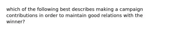 which of the following best describes making a campaign contributions in order to maintain good relations with the winner?