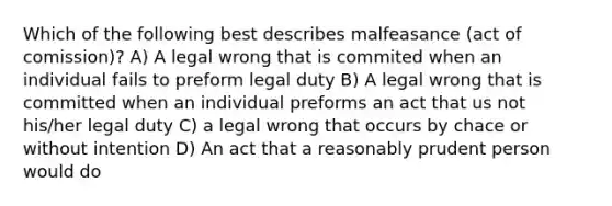 Which of the following best describes malfeasance (act of comission)? A) A legal wrong that is commited when an individual fails to preform legal duty B) A legal wrong that is committed when an individual preforms an act that us not his/her legal duty C) a legal wrong that occurs by chace or without intention D) An act that a reasonably prudent person would do