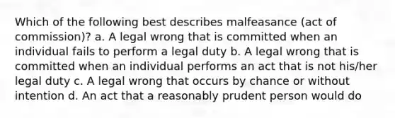 Which of the following best describes malfeasance (act of commission)? a. A legal wrong that is committed when an individual fails to perform a legal duty b. A legal wrong that is committed when an individual performs an act that is not his/her legal duty c. A legal wrong that occurs by chance or without intention d. An act that a reasonably prudent person would do