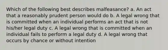 Which of the following best describes malfeasance? a. An act that a reasonably prudent person would do b. A legal wrong that is committed when an individual performs an act that is not his/her legal duty c. A legal wrong that is committed when an individual fails to perform a legal duty d. A legal wrong that occurs by chance or without intention