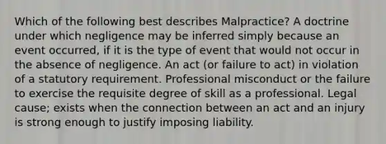 Which of the following best describes Malpractice? A doctrine under which negligence may be inferred simply because an event occurred, if it is the type of event that would not occur in the absence of negligence. An act (or failure to act) in violation of a statutory requirement. Professional misconduct or the failure to exercise the requisite degree of skill as a professional. Legal cause; exists when the connection between an act and an injury is strong enough to justify imposing liability.