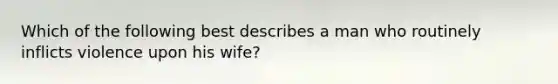 Which of the following best describes a man who routinely inflicts violence upon his wife?