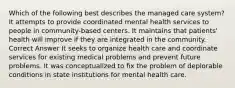 Which of the following best describes the managed care system? It attempts to provide coordinated mental health services to people in community-based centers. It maintains that patients' health will improve if they are integrated in the community. Correct Answer It seeks to organize health care and coordinate services for existing medical problems and prevent future problems. It was conceptualized to fix the problem of deplorable conditions in state institutions for mental health care.