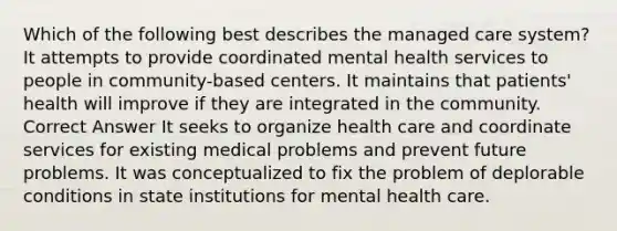 Which of the following best describes the managed care system? It attempts to provide coordinated mental health services to people in community-based centers. It maintains that patients' health will improve if they are integrated in the community. Correct Answer It seeks to organize health care and coordinate services for existing medical problems and prevent future problems. It was conceptualized to fix the problem of deplorable conditions in state institutions for mental health care.