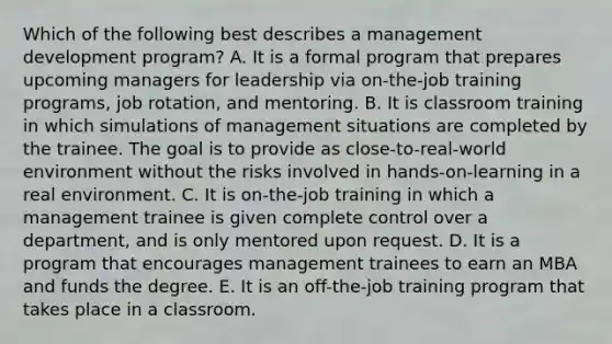 Which of the following best describes a management development​ program? A. It is a formal program that prepares upcoming managers for leadership via​ on-the-job training​ programs, job​ rotation, and mentoring. B. It is classroom training in which simulations of management situations are completed by the trainee. The goal is to provide as​ close-to-real-world environment without the risks involved in​ hands-on-learning in a real environment. C. It is​ on-the-job training in which a management trainee is given complete control over a​ department, and is only mentored upon request. D. It is a program that encourages management trainees to earn an MBA and funds the degree. E. It is an​ off-the-job training program that takes place in a classroom.