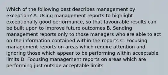 Which of the following best describes management by exception? A. Using management reports to highlight exceptionally good performance, so that favourable results can be built upon to improve future outcomes B. Sending management reports only to those managers who are able to act on the information contained within the reports C. Focusing management reports on areas which require attention and ignoring those which appear to be performing within acceptable limits D. Focusing management reports on areas which are performing just outside acceptable limits