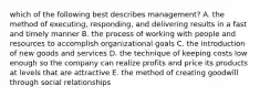 which of the following best describes management? A. the method of executing, responding, and delivering results in a fast and timely manner B. the process of working with people and resources to accomplish organizational goals C. the introduction of new goods and services D. the technique of keeping costs low enough so the company can realize profits and price its products at levels that are attractive E. the method of creating goodwill through social relationships