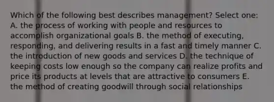 Which of the following best describes management? Select one: A. the process of working with people and resources to accomplish organizational goals B. the method of executing, responding, and delivering results in a fast and timely manner C. the introduction of new goods and services D. the technique of keeping costs low enough so the company can realize profits and price its products at levels that are attractive to consumers E. the method of creating goodwill through social relationships