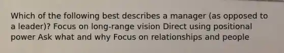 Which of the following best describes a manager (as opposed to a leader)? Focus on long-range vision Direct using positional power Ask what and why Focus on relationships and people