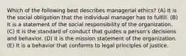 Which of the following best describes managerial ethics? (A) It is the social obligation that the individual manager has to fulfill. (B) It is a statement of the social responsibility of the organization. (C) It is the standard of conduct that guides a person's decisions and behavior. (D) It is the mission statement of the organization. (E) It is a behavior that conforms to legal principles of justice.