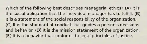 Which of the following best describes managerial ethics? (A) It is the social obligation that the individual manager has to fulfill. (B) It is a statement of the social responsibility of the organization. (C) It is the standard of conduct that guides a person's decisions and behavior. (D) It is the mission statement of the organization. (E) It is a behavior that conforms to legal principles of justice.