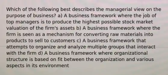 Which of the following best describes the managerial view on the purpose of business? a) A business framework where the job of top managers is to produce the highest possible stock market valuation of the firm's assets b) A business framework where the firm is seen as a mechanism for converting raw materials into products to sell to customers c) A business framework that attempts to organize and analyze multiple groups that interact with the firm d) A business framework where organizational structure is based on fit between the organization and various aspects in its environment