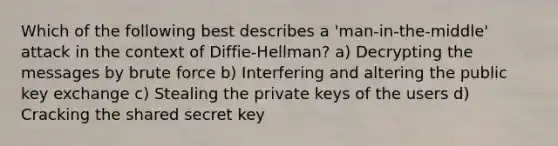 Which of the following best describes a 'man-in-the-middle' attack in the context of Diffie-Hellman? a) Decrypting the messages by brute force b) Interfering and altering the public key exchange c) Stealing the private keys of the users d) Cracking the shared secret key