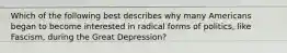 Which of the following best describes why many Americans began to become interested in radical forms of politics, like Fascism, during the Great Depression?