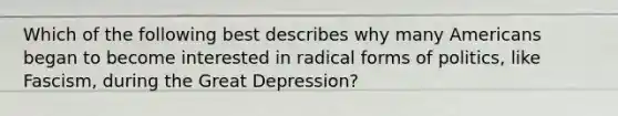 Which of the following best describes why many Americans began to become interested in radical forms of politics, like Fascism, during the Great Depression?