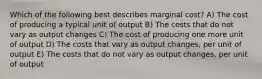 Which of the following best describes marginal cost? A) The cost of producing a typical unit of output B) The costs that do not vary as output changes C) The cost of producing one more unit of output D) The costs that vary as output changes, per unit of output E) The costs that do not vary as output changes, per unit of output