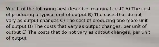 Which of the following best describes marginal cost? A) The cost of producing a typical unit of output B) The costs that do not vary as output changes C) The cost of producing one more unit of output D) The costs that vary as output changes, per unit of output E) The costs that do not vary as output changes, per unit of output