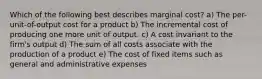 Which of the following best describes marginal cost? a) The per-unit-of-output cost for a product b) The incremental cost of producing one more unit of output. c) A cost invariant to the firm's output d) The sum of all costs associate with the production of a product e) The cost of fixed items such as general and administrative expenses