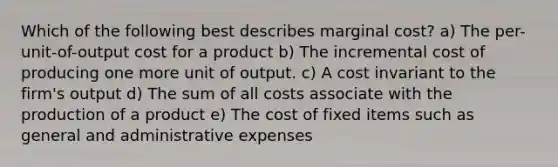 Which of the following best describes marginal cost? a) The per-unit-of-output cost for a product b) The incremental cost of producing one more unit of output. c) A cost invariant to the firm's output d) The sum of all costs associate with the production of a product e) The cost of fixed items such as general and administrative expenses