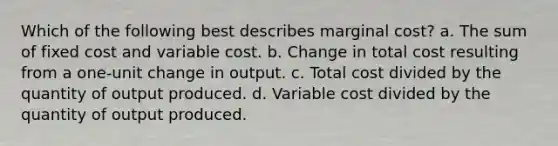 Which of the following best describes marginal cost? a. The sum of fixed cost and variable cost. b. Change in total cost resulting from a one-unit change in output. c. Total cost divided by the quantity of output produced. d. Variable cost divided by the quantity of output produced.